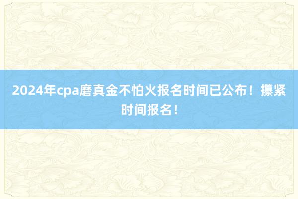 2024年cpa磨真金不怕火报名时间已公布！攥紧时间报名！