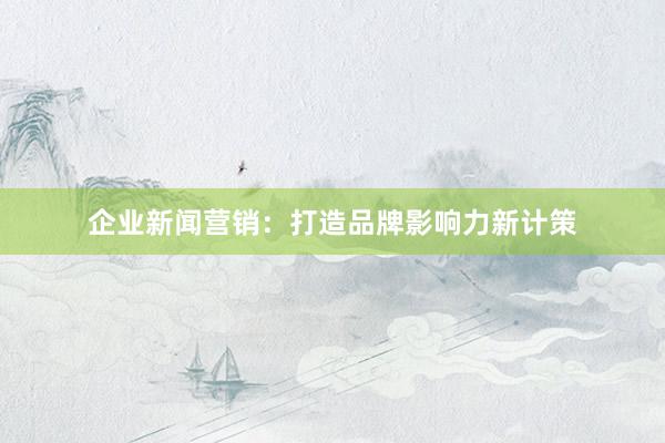 企业新闻营销：打造品牌影响力新计策