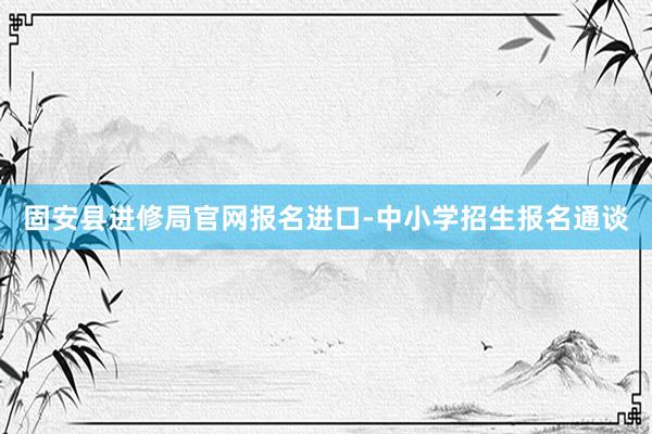 固安县进修局官网报名进口-中小学招生报名通谈